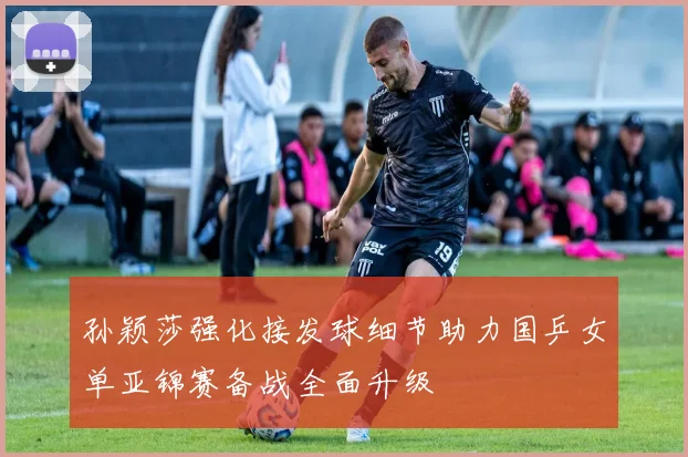 孙颖莎强化接发球细节助力国乒女单亚锦赛备战全面升级