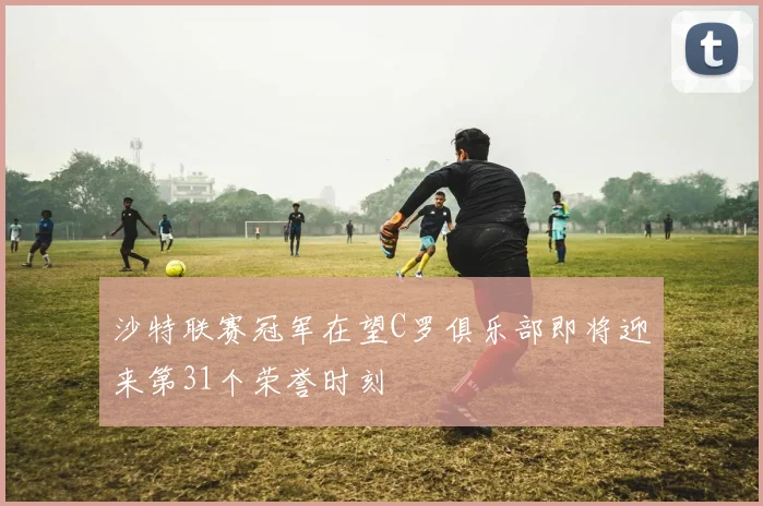 沙特联赛冠军在望C罗俱乐部即将迎来第31个荣誉时刻