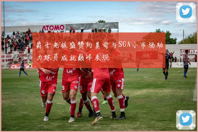 爵士老板盛赞约基奇与SGA小市场助力球员成就巅峰表现
