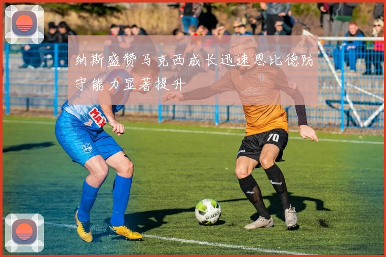 纳斯盛赞马克西成长迅速恩比德防守能力显著提升