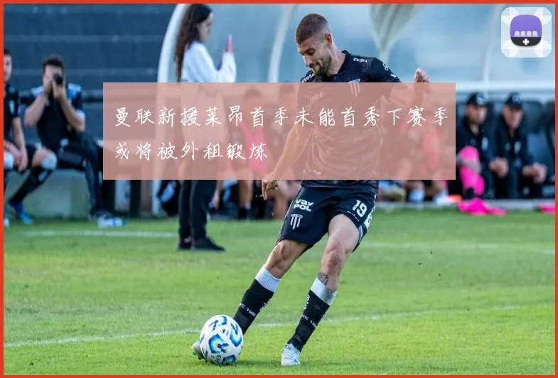 曼联新援莱昂首季未能首秀下赛季或将被外租锻炼