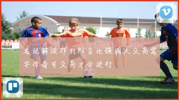 名记解读邓利维言论强调大交易需字母哥可交易才会进行