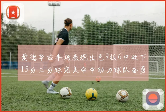 爱德华兹半场表现出色9投6中砍下15分三分球完美命中助力球队奋勇争先