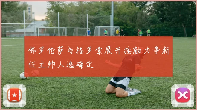 佛罗伦萨与格罗索展开接触力争新任主帅人选确定